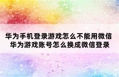 华为手机登录游戏怎么不能用微信 华为游戏账号怎么换成微信登录